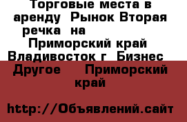 Торговые места в аренду (Рынок Вторая речка) на 18.06.2012   - Приморский край, Владивосток г. Бизнес » Другое   . Приморский край